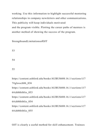 working. Use this information to highlight successful mentoring
relationships in company newsletters and other communications.
This publicity will keep individuals motivated
and the program visible. Plotting the career paths of mentees is
another method of showing the success of the program.
StrengthsandLimitationsofOJT
53
54
55
https://content.ashford.edu/books/AUBUS680.16.1/sections/i17
7#glossch06_036
https://content.ashford.edu/books/AUBUS680.16.1/sections/i17
6#ch06biblio_053
https://content.ashford.edu/books/AUBUS680.16.1/sections/i17
6#ch06biblio_054
https://content.ashford.edu/books/AUBUS680.16.1/sections/i17
6#ch06biblio_055
OJT is clearly a useful method for skill enhancement. Trainees
 