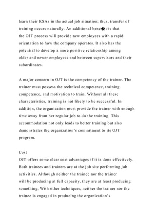 learn their KSAs in the actual job situation; thus, transfer of
training occurs naturally. An additional bene�it is that
the OJT process will provide new employees with a rapid
orientation to how the company operates. It also has the
potential to develop a more positive relationship among
older and newer employees and between supervisors and their
subordinates.
A major concern in OJT is the competency of the trainer. The
trainer must possess the technical competence, training
competence, and motivation to train. Without all these
characteristics, training is not likely to be successful. In
addition, the organization must provide the trainer with enough
time away from her regular job to do the training. This
accommodation not only leads to better training but also
demonstrates the organization’s commitment to its OJT
program.
Cost
OJT offers some clear cost advantages if it is done effectively.
Both trainees and trainers are at the job site performing job
activities. Although neither the trainee nor the trainer
will be producing at full capacity, they are at least producing
something. With other techniques, neither the trainer nor the
trainee is engaged in producing the organization’s
 