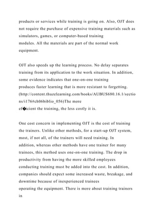 products or services while training is going on. Also, OJT does
not require the purchase of expensive training materials such as
simulators, games, or computer-based training
modules. All the materials are part of the normal work
equipment.
OJT also speeds up the learning process. No delay separates
training from its application to the work situation. In addition,
some evidence indicates that one-on-one training
produces faster learning that is more resistant to forgetting.
(http://content.thuzelearning.com/books/AUBUS680.16.1/sectio
ns/i176#ch06biblio_056)The more
ef�icient the training, the less costly it is.
One cost concern in implementing OJT is the cost of training
the trainers. Unlike other methods, for a start-up OJT system,
most, if not all, of the trainers will need training. In
addition, whereas other methods have one trainer for many
trainees, this method uses one-on-one training. The drop in
productivity from having the more skilled employees
conducting training must be added into the cost. In addition,
companies should expect some increased waste, breakage, and
downtime because of inexperienced trainees
operating the equipment. There is more about training trainers
in
 
