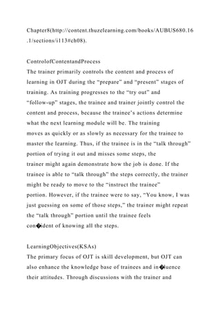 Chapter8(http://content.thuzelearning.com/books/AUBUS680.16
.1/sections/i113#ch08).
ControlofContentandProcess
The trainer primarily controls the content and process of
learning in OJT during the “prepare” and “present” stages of
training. As training progresses to the “try out” and
“follow-up” stages, the trainee and trainer jointly control the
content and process, because the trainee’s actions determine
what the next learning module will be. The training
moves as quickly or as slowly as necessary for the trainee to
master the learning. Thus, if the trainee is in the “talk through”
portion of trying it out and misses some steps, the
trainer might again demonstrate how the job is done. If the
trainee is able to “talk through” the steps correctly, the trainer
might be ready to move to the “instruct the trainee”
portion. However, if the trainee were to say, “You know, I was
just guessing on some of those steps,” the trainer might repeat
the “talk through” portion until the trainee feels
con�ident of knowing all the steps.
LearningObjectives(KSAs)
The primary focus of OJT is skill development, but OJT can
also enhance the knowledge base of trainees and in�luence
their attitudes. Through discussions with the trainer and
 