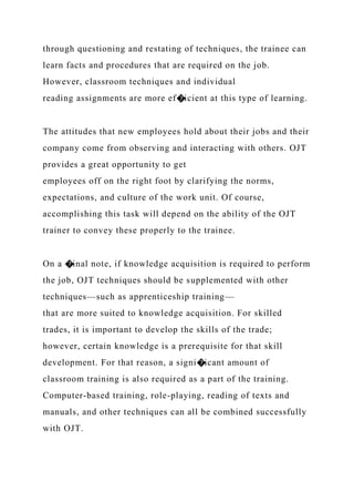 through questioning and restating of techniques, the trainee can
learn facts and procedures that are required on the job.
However, classroom techniques and individual
reading assignments are more ef�icient at this type of learning.
The attitudes that new employees hold about their jobs and their
company come from observing and interacting with others. OJT
provides a great opportunity to get
employees off on the right foot by clarifying the norms,
expectations, and culture of the work unit. Of course,
accomplishing this task will depend on the ability of the OJT
trainer to convey these properly to the trainee.
On a �inal note, if knowledge acquisition is required to perform
the job, OJT techniques should be supplemented with other
techniques—such as apprenticeship training—
that are more suited to knowledge acquisition. For skilled
trades, it is important to develop the skills of the trade;
however, certain knowledge is a prerequisite for that skill
development. For that reason, a signi�icant amount of
classroom training is also required as a part of the training.
Computer-based training, role-playing, reading of texts and
manuals, and other techniques can all be combined successfully
with OJT.
 