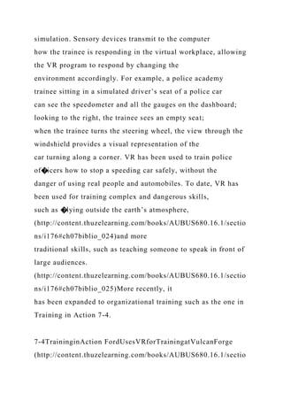simulation. Sensory devices transmit to the computer
how the trainee is responding in the virtual workplace, allowing
the VR program to respond by changing the
environment accordingly. For example, a police academy
trainee sitting in a simulated driver’s seat of a police car
can see the speedometer and all the gauges on the dashboard;
looking to the right, the trainee sees an empty seat;
when the trainee turns the steering wheel, the view through the
windshield provides a visual representation of the
car turning along a corner. VR has been used to train police
of�icers how to stop a speeding car safely, without the
danger of using real people and automobiles. To date, VR has
been used for training complex and dangerous skills,
such as �lying outside the earth’s atmosphere,
(http://content.thuzelearning.com/books/AUBUS680.16.1/sectio
ns/i176#ch07biblio_024)and more
traditional skills, such as teaching someone to speak in front of
large audiences.
(http://content.thuzelearning.com/books/AUBUS680.16.1/sectio
ns/i176#ch07biblio_025)More recently, it
has been expanded to organizational training such as the one in
Training in Action 7-4.
7-4TraininginAction FordUsesVRforTrainingatVulcanForge
(http://content.thuzelearning.com/books/AUBUS680.16.1/sectio
 