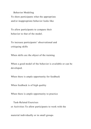 Behavior Modeling
To show participants what the appropriate
and/or inappropriate behavior looks like
To allow participants to compare their
behavior to that of the model.
To increase participants’ observational and
critiquing skills
When skills are the object of the training
When a good model of the behavior is available or can be
developed.
When there is ample opportunity for feedback
When feedback is of high quality
When there is ample opportunity to practice
Task-Related Exercises
or Activities To allow participants to work with the
material individually or in small groups
 