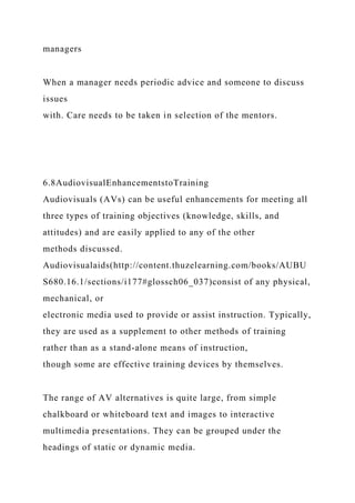 managers
When a manager needs periodic advice and someone to discuss
issues
with. Care needs to be taken in selection of the mentors.
6.8AudiovisualEnhancementstoTraining
Audiovisuals (AVs) can be useful enhancements for meeting all
three types of training objectives (knowledge, skills, and
attitudes) and are easily applied to any of the other
methods discussed.
Audiovisualaids(http://content.thuzelearning.com/books/AUBU
S680.16.1/sections/i177#glossch06_037)consist of any physical,
mechanical, or
electronic media used to provide or assist instruction. Typically,
they are used as a supplement to other methods of training
rather than as a stand-alone means of instruction,
though some are effective training devices by themselves.
The range of AV alternatives is quite large, from simple
chalkboard or whiteboard text and images to interactive
multimedia presentations. They can be grouped under the
headings of static or dynamic media.
 