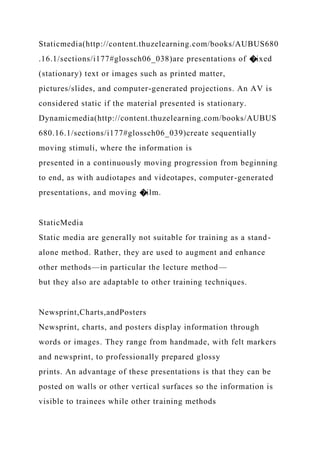 Staticmedia(http://content.thuzelearning.com/books/AUBUS680
.16.1/sections/i177#glossch06_038)are presentations of �ixed
(stationary) text or images such as printed matter,
pictures/slides, and computer-generated projections. An AV is
considered static if the material presented is stationary.
Dynamicmedia(http://content.thuzelearning.com/books/AUBUS
680.16.1/sections/i177#glossch06_039)create sequentially
moving stimuli, where the information is
presented in a continuously moving progression from beginning
to end, as with audiotapes and videotapes, computer-generated
presentations, and moving �ilm.
StaticMedia
Static media are generally not suitable for training as a stand-
alone method. Rather, they are used to augment and enhance
other methods—in particular the lecture method—
but they also are adaptable to other training techniques.
Newsprint,Charts,andPosters
Newsprint, charts, and posters display information through
words or images. They range from handmade, with felt markers
and newsprint, to professionally prepared glossy
prints. An advantage of these presentations is that they can be
posted on walls or other vertical surfaces so the information is
visible to trainees while other training methods
 