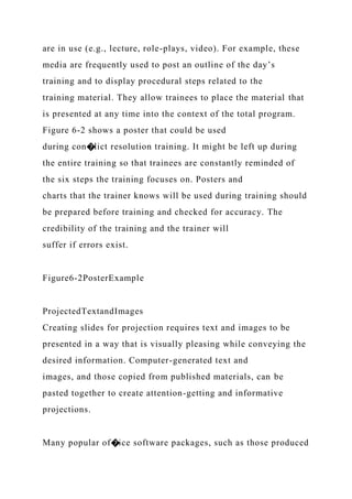 are in use (e.g., lecture, role-plays, video). For example, these
media are frequently used to post an outline of the day’s
training and to display procedural steps related to the
training material. They allow trainees to place the material that
is presented at any time into the context of the total program.
Figure 6-2 shows a poster that could be used
during con�lict resolution training. It might be left up during
the entire training so that trainees are constantly reminded of
the six steps the training focuses on. Posters and
charts that the trainer knows will be used during training should
be prepared before training and checked for accuracy. The
credibility of the training and the trainer will
suffer if errors exist.
Figure6-2PosterExample
ProjectedTextandImages
Creating slides for projection requires text and images to be
presented in a way that is visually pleasing while conveying the
desired information. Computer-generated text and
images, and those copied from published materials, can be
pasted together to create attention-getting and informative
projections.
Many popular of�ice software packages, such as those produced
 