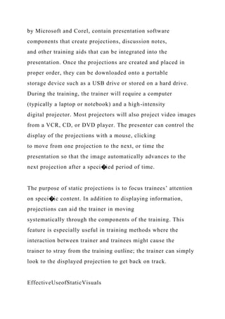 by Microsoft and Corel, contain presentation software
components that create projections, discussion notes,
and other training aids that can be integrated into the
presentation. Once the projections are created and placed in
proper order, they can be downloaded onto a portable
storage device such as a USB drive or stored on a hard drive.
During the training, the trainer will require a computer
(typically a laptop or notebook) and a high-intensity
digital projector. Most projectors will also project video images
from a VCR, CD, or DVD player. The presenter can control the
display of the projections with a mouse, clicking
to move from one projection to the next, or time the
presentation so that the image automatically advances to the
next projection after a speci�ied period of time.
The purpose of static projections is to focus trainees’ attention
on speci�ic content. In addition to displaying information,
projections can aid the trainer in moving
systematically through the components of the training. This
feature is especially useful in training methods where the
interaction between trainer and trainees might cause the
trainer to stray from the training outline; the trainer can simply
look to the displayed projection to get back on track.
EffectiveUseofStaticVisuals
 