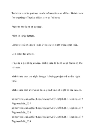 Trainers tend to put too much information on slides. Guidelines
for creating effective slides are as follows:
Present one idea or concept.
Print in large letters.
Limit to six or seven lines with six to eight words per line.
Use color for effect.
If using a pointing device, make sure to keep your focus on the
trainees.
Make sure that the right image is being projected at the right
time.
Make sure that everyone has a good line of sight to the screen.
https://content.ashford.edu/books/AUBUS680.16.1/sections/i17
7#glossch06_037
https://content.ashford.edu/books/AUBUS680.16.1/sections/i17
7#glossch06_038
https://content.ashford.edu/books/AUBUS680.16.1/sections/i17
7#glossch06_039
 
