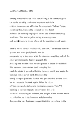 ns/i176#ch07biblio_023)
Taking a molten bar of steel and placing it in a stamping die
correctly, quickly, and most important safely is
critical to running an effective forging plant. Vulcan Forge,
realizing this, was on the lookout for less harsh
methods of training employees in the use of their stamping
machines. The on-the-job training was dangerous
and inef�icient, in terms of use of the machinery and waste.
That is where virtual reality (VR) came in. The trainee dons the
glasses and other peripherals, and he
appears to be in the plant with the stamping machine and all the
other environmental factors present. He
picks up the molten steel bar and places it under the hammer.
The hammer comes down hard stamping the
steel, he picks it up and rolls it to the next mold, and again the
hammer comes down hard. He drops the
newly stamped part into the bin and gets another molten steel
bar to complete the task again. When he takes
off the glasses, he is back in the training room. This VR
training is safe and results in no waste. But is it
realistic? According to trainees, the weight of the molten bar is
very similar, as is the hammer weight coming
down on the bar. Trainees suggest that it is very close to the
 