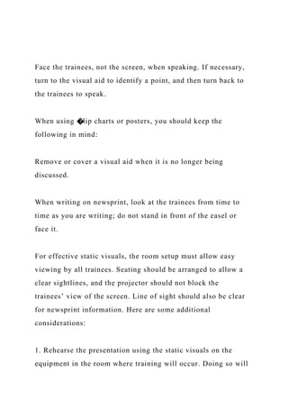 Face the trainees, not the screen, when speaking. If necessary,
turn to the visual aid to identify a point, and then turn back to
the trainees to speak.
When using �lip charts or posters, you should keep the
following in mind:
Remove or cover a visual aid when it is no longer being
discussed.
When writing on newsprint, look at the trainees from time to
time as you are writing; do not stand in front of the easel or
face it.
For effective static visuals, the room setup must allow easy
viewing by all trainees. Seating should be arranged to allow a
clear sightlines, and the projector should not block the
trainees’ view of the screen. Line of sight should also be clear
for newsprint information. Here are some additional
considerations:
1. Rehearse the presentation using the static visuals on the
equipment in the room where training will occur. Doing so will
 