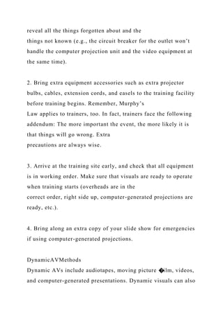 reveal all the things forgotten about and the
things not known (e.g., the circuit breaker for the outlet won’t
handle the computer projection unit and the video equipment at
the same time).
2. Bring extra equipment accessories such as extra projector
bulbs, cables, extension cords, and easels to the training facility
before training begins. Remember, Murphy’s
Law applies to trainers, too. In fact, trainers face the following
addendum: The more important the event, the more likely it is
that things will go wrong. Extra
precautions are always wise.
3. Arrive at the training site early, and check that all equipment
is in working order. Make sure that visuals are ready to operate
when training starts (overheads are in the
correct order, right side up, computer-generated projections are
ready, etc.).
4. Bring along an extra copy of your slide show for emergencies
if using computer-generated projections.
DynamicAVMethods
Dynamic AVs include audiotapes, moving picture �ilm, videos,
and computer-generated presentations. Dynamic visuals can also
 