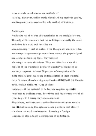 serve as aids to enhance other methods of
training. However, unlike static visuals, these methods can be,
and frequently are, used as the sole method of training.
Audiotapes
Audiotape has the same characteristics as the straight lecture.
The only differences are that the audiotape is exactly the same
each time it is used and provides no
accompanying visual stimulus. Even though advances in video
and computer-generated presentations reduce the popularity of
audiotapes as training tools, they have an
advantage in some situations. They are effective when the
content of the training is primarily auditory recognition or
auditory response. Almost 50 percent of companies with
more than 50 employees use audiocassettes in their training.
(http://content.thuzelearning.com/books/AUBUS680.16.1/sectio
ns/i176#ch06biblio_057)One obvious
instance is if the material to be learned requires speci�ic
responses to auditory cues. Telephone and radio operators of all
types (e.g., 911 emergency operators, taxi
dispatchers, and customer-service line operators) can receive
bene�icial training through audiotape playback that closely
simulates the work environment. Learning a foreign
language is also a fairly common use of audiotapes.
 