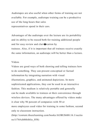 Audiotapes are also useful when other forms of training are not
available. For example, audiotape training can be a productive
use of the long hours that sales
representatives spend in their cars.
Advantages of the audiotape over the lecture are its portability
and its ability to be reused both for training additional people
and for easy review and clari�ication by
trainees. Also, if it is important that all trainees receive exactly
the same information, an audiotape will be better than a lecture.
Videos
Videos are good ways of both showing and telling trainees how
to do something. They can present conceptual or factual
information by integrating narration with visual
illustrations, graphics, and animated depictions. In more
sophisticated applications, they can be used in an interactive
fashion. This medium is relatively portable and generally
can be made available to trainees at their convenience through
wireless devices. The many advantages offered by videos make
it clear why 96 percent of companies with 50 or
more employees used video for training in some fashion, second
only to classroom instruction.
(http://content.thuzelearning.com/books/AUBUS680.16.1/sectio
ns/i176#ch06biblio_058)
 