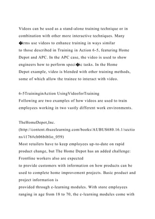 Videos can be used as a stand-alone training technique or in
combination with other more interactive techniques. Many
�irms use videos to enhance training in ways similar
to those described in Training in Action 6-5, featuring Home
Depot and APC. In the APC case, the video is used to show
engineers how to perform speci�ic tasks. In the Home
Depot example, video is blended with other training methods,
some of which allow the trainee to interact with video.
6-5TraininginAction UsingVideoforTraining
Following are two examples of how videos are used to train
employees working in two vastly different work environments.
TheHomeDepot,Inc.
(http://content.thuzelearning.com/books/AUBUS680.16.1/sectio
ns/i176#ch06biblio_059)
Most retailers have to keep employees up-to-date on rapid
product change, but The Home Depot has an added challenge:
Frontline workers also are expected
to provide customers with information on how products can be
used to complete home improvement projects. Basic product and
project information is
provided through e-learning modules. With store employees
ranging in age from 18 to 70, the e-learning modules come with
 