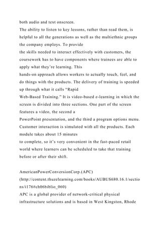 both audio and text onscreen.
The ability to listen to key lessons, rather than read them, is
helpful to all the generations as well as the multiethnic groups
the company employs. To provide
the skills needed to interact effectively with customers, the
coursework has to have components where trainees are able to
apply what they’re learning. This
hands-on approach allows workers to actually touch, feel, and
do things with the products. The delivery of training is speeded
up through what it calls “Rapid
Web-Based Training.” It is video-based e-learning in which the
screen is divided into three sections. One part of the screen
features a video, the second a
PowerPoint presentation, and the third a program options menu.
Customer interaction is simulated with all the products. Each
module takes about 15 minutes
to complete, so it’s very convenient in the fast-paced retail
world where learners can be scheduled to take that training
before or after their shift.
AmericanPowerConversionCorp.(APC)
(http://content.thuzelearning.com/books/AUBUS680.16.1/sectio
ns/i176#ch06biblio_060)
APC is a global provider of network-critical physical
infrastructure solutions and is based in West Kingston, Rhode
 