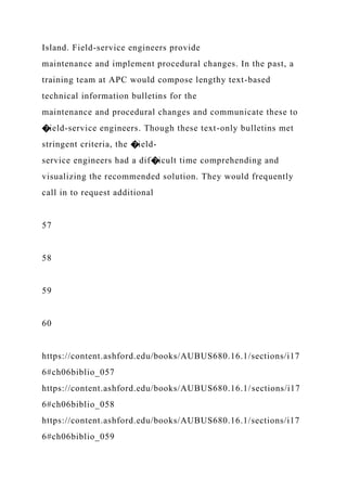 Island. Field-service engineers provide
maintenance and implement procedural changes. In the past, a
training team at APC would compose lengthy text-based
technical information bulletins for the
maintenance and procedural changes and communicate these to
�ield-service engineers. Though these text-only bulletins met
stringent criteria, the �ield-
service engineers had a dif�icult time comprehending and
visualizing the recommended solution. They would frequently
call in to request additional
57
58
59
60
https://content.ashford.edu/books/AUBUS680.16.1/sections/i17
6#ch06biblio_057
https://content.ashford.edu/books/AUBUS680.16.1/sections/i17
6#ch06biblio_058
https://content.ashford.edu/books/AUBUS680.16.1/sections/i17
6#ch06biblio_059
 