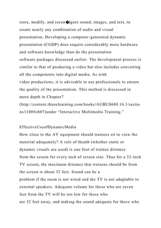 store, modify, and recon�igure sound, images, and text, to
create nearly any combination of audio and visual
presentation. Developing a computer-generated dynamic
presentation (CGDP) does require considerably more hardware
and software knowledge than do the presentation
software packages discussed earlier. The development process is
similar to that of producing a video but also includes converting
all the components into digital media. As with
video productions, it is advisable to use professionals to ensure
the quality of the presentation. This method is discussed in
more depth in Chapter7
(http://content.thuzelearning.com/books/AUBUS680.16.1/sectio
ns/i100#ch07)under “Interactive Multimedia Training.”
EffectiveUseofDynamicMedia
How close to the AV equipment should trainees sit to view the
material adequately? A rule of thumb (whether static or
dynamic visuals are used) is one foot of trainee distance
from the screen for every inch of screen size. Thus for a 32-inch
TV screen, the maximum distance that trainees should be from
the screen is about 32 feet. Sound can be a
problem if the room is not wired and the TV is not adaptable to
external speakers. Adequate volume for those who are seven
feet from the TV will be too low for those who
are 32 feet away, and making the sound adequate for those who
 