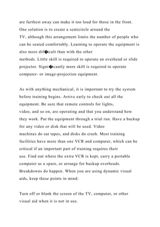 are furthest away can make it too loud for those in the front.
One solution is to create a semicircle around the
TV, although this arrangement limits the number of people who
can be seated comfortably. Learning to operate the equipment is
also more dif�icult than with the other
methods. Little skill is required to operate an overhead or slide
projector. Signi�icantly more skill is required to operate
computer- or image-projection equipment.
As with anything mechanical, it is important to try the system
before training begins. Arrive early to check out all the
equipment. Be sure that remote controls for lights,
video, and so on, are operating and that you understand how
they work. Put the equipment through a trial run. Have a backup
for any video or disk that will be used. Video
machines do eat tapes, and disks do crash. Most training
facilities have more than one VCR and computer, which can be
critical if an important part of training requires their
use. Find out where the extra VCR is kept, carry a portable
computer as a spare, or arrange for backup overheads.
Breakdowns do happen. When you are using dynamic visual
aids, keep these points in mind:
Turn off or blank the screen of the TV, computer, or other
visual aid when it is not in use.
 