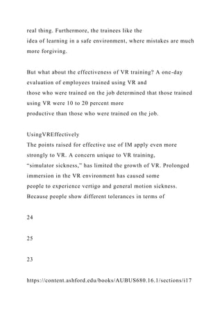 real thing. Furthermore, the trainees like the
idea of learning in a safe environment, where mistakes are much
more forgiving.
But what about the effectiveness of VR training? A one-day
evaluation of employees trained using VR and
those who were trained on the job determined that those trained
using VR were 10 to 20 percent more
productive than those who were trained on the job.
UsingVREffectively
The points raised for effective use of IM apply even more
strongly to VR. A concern unique to VR training,
“simulator sickness,” has limited the growth of VR. Prolonged
immersion in the VR environment has caused some
people to experience vertigo and general motion sickness.
Because people show different tolerances in terms of
24
25
23
https://content.ashford.edu/books/AUBUS680.16.1/sections/i17
 