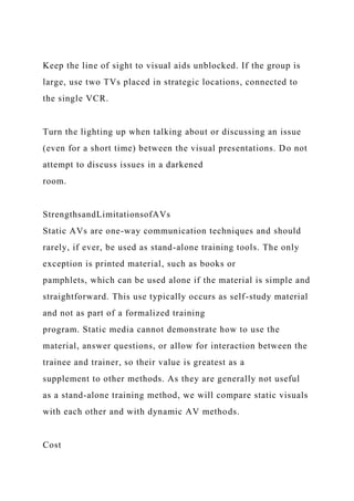 Keep the line of sight to visual aids unblocked. If the group is
large, use two TVs placed in strategic locations, connected to
the single VCR.
Turn the lighting up when talking about or discussing an issue
(even for a short time) between the visual presentations. Do not
attempt to discuss issues in a darkened
room.
StrengthsandLimitationsofAVs
Static AVs are one-way communication techniques and should
rarely, if ever, be used as stand-alone training tools. The only
exception is printed material, such as books or
pamphlets, which can be used alone if the material is simple and
straightforward. This use typically occurs as self-study material
and not as part of a formalized training
program. Static media cannot demonstrate how to use the
material, answer questions, or allow for interaction between the
trainee and trainer, so their value is greatest as a
supplement to other methods. As they are generally not useful
as a stand-alone training method, we will compare static visuals
with each other and with dynamic AV methods.
Cost
 