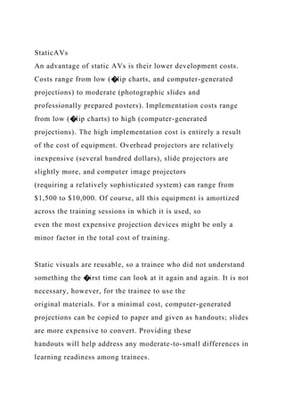 StaticAVs
An advantage of static AVs is their lower development costs.
Costs range from low (�lip charts, and computer-generated
projections) to moderate (photographic slides and
professionally prepared posters). Implementation costs range
from low (�lip charts) to high (computer-generated
projections). The high implementation cost is entirely a result
of the cost of equipment. Overhead projectors are relatively
inexpensive (several hundred dollars), slide projectors are
slightly more, and computer image projectors
(requiring a relatively sophisticated system) can range from
$1,500 to $10,000. Of course, all this equipment is amortized
across the training sessions in which it is used, so
even the most expensive projection devices might be only a
minor factor in the total cost of training.
Static visuals are reusable, so a trainee who did not understand
something the �irst time can look at it again and again. It is not
necessary, however, for the trainee to use the
original materials. For a minimal cost, computer-generated
projections can be copied to paper and given as handouts; slides
are more expensive to convert. Providing these
handouts will help address any moderate-to-small differences in
learning readiness among trainees.
 