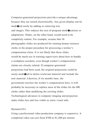 Computer-generated projections provide a unique advantage
because they are stored electronically. Any given display can be
modi�ied easily by adding or removing text
and images. This reduces the cost of program modi�ications or
adaptations. Slides, on the other hand, would need to be
completely redone. For example, assume that 30
photographic slides are produced for training human resource
clerks in the proper procedure for processing a worker’s
compensation claim. It is not likely that these slides
would be much use in training supervisors about how to handle
a workplace accident, even though worker’s compensation
claims are closely related. If computer-generated
projections had been used, the original projections could be
easily modi�ied to delete irrelevant material and include the
new material. Likewise, if six months later, the
government rewrites the worker’s compensation laws, it will
probably be necessary to replace most of the slides for the HR
clerks rather than modifying the existing slides.
Technological advances in computer imaging and projection
make slides less and less viable as static visual aids.
DynamicAVs
Using a professional video production company is expensive. A
completed video can cost from $700 to $1,200 per minute
 