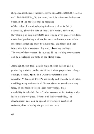 (http://content.thuzelearning.com/books/AUBUS680.16.1/sectio
ns/i176#ch06biblio_061)or more, but it is often worth the cost
because of the professional appearance
of the video. Even developing in-house videos is fairly
expensive, given the cost of labor, equipment, and so on.
Developing an original CGDP can require even greater up-front
costs than producing a video, because each component of the
multimedia package must be developed, digitized, and then
integrated into a coherent, logically �lowing package.
The cost of development is reduced if the training components
can be developed digitally in the �irst place.
Although the up-front cost is high, the per-person cost of
producing a video can be low if the trainee population is large
enough. Videos, �ilm, and CGDP are portable and
reusable. Videos and CGDPs are easily and cheaply duplicated,
enabling many trainees in different places to see them at any
time, or one trainee to see them many times. This
capability is valuable for refresher courses or for trainees who
learn at a slower pace. Because of their reusability, the
development cost can be spread over a large number of
trainees, thus reducing the per-trainee costs.
61
 