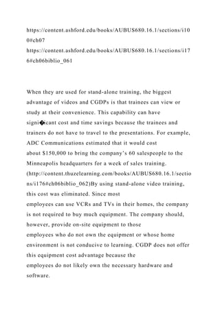 https://content.ashford.edu/books/AUBUS680.16.1/sections/i10
0#ch07
https://content.ashford.edu/books/AUBUS680.16.1/sections/i17
6#ch06biblio_061
When they are used for stand-alone training, the biggest
advantage of videos and CGDPs is that trainees can view or
study at their convenience. This capability can have
signi�icant cost and time savings because the trainees and
trainers do not have to travel to the presentations. For example,
ADC Communications estimated that it would cost
about $150,000 to bring the company’s 60 salespeople to the
Minneapolis headquarters for a week of sales training.
(http://content.thuzelearning.com/books/AUBUS680.16.1/sectio
ns/i176#ch06biblio_062)By using stand-alone video training,
this cost was eliminated. Since most
employees can use VCRs and TVs in their homes, the company
is not required to buy much equipment. The company should,
however, provide on-site equipment to those
employees who do not own the equipment or whose home
environment is not conducive to learning. CGDP does not offer
this equipment cost advantage because the
employees do not likely own the necessary hardware and
software.
 