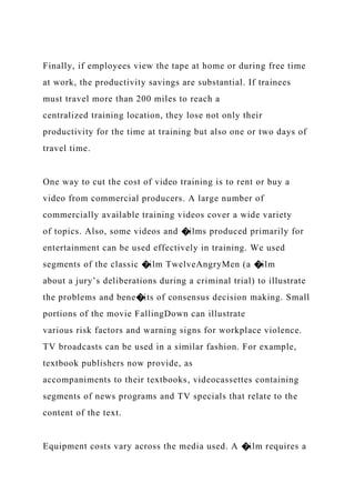 Finally, if employees view the tape at home or during free time
at work, the productivity savings are substantial. If trainees
must travel more than 200 miles to reach a
centralized training location, they lose not only their
productivity for the time at training but also one or two days of
travel time.
One way to cut the cost of video training is to rent or buy a
video from commercial producers. A large number of
commercially available training videos cover a wide variety
of topics. Also, some videos and �ilms produced primarily for
entertainment can be used effectively in training. We used
segments of the classic �ilm TwelveAngryMen (a �ilm
about a jury’s deliberations during a criminal trial) to illustrate
the problems and bene�its of consensus decision making. Small
portions of the movie FallingDown can illustrate
various risk factors and warning signs for workplace violence.
TV broadcasts can be used in a similar fashion. For example,
textbook publishers now provide, as
accompaniments to their textbooks, videocassettes containing
segments of news programs and TV specials that relate to the
content of the text.
Equipment costs vary across the media used. A �ilm requires a
 