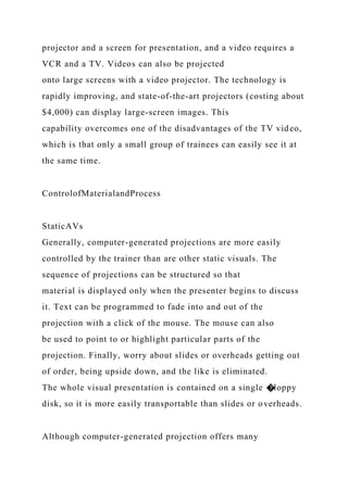 projector and a screen for presentation, and a video requires a
VCR and a TV. Videos can also be projected
onto large screens with a video projector. The technology is
rapidly improving, and state-of-the-art projectors (costing about
$4,000) can display large-screen images. This
capability overcomes one of the disadvantages of the TV video,
which is that only a small group of trainees can easily see it at
the same time.
ControlofMaterialandProcess
StaticAVs
Generally, computer-generated projections are more easily
controlled by the trainer than are other static visuals. The
sequence of projections can be structured so that
material is displayed only when the presenter begins to discuss
it. Text can be programmed to fade into and out of the
projection with a click of the mouse. The mouse can also
be used to point to or highlight particular parts of the
projection. Finally, worry about slides or overheads getting out
of order, being upside down, and the like is eliminated.
The whole visual presentation is contained on a single �loppy
disk, so it is more easily transportable than slides or overheads.
Although computer-generated projection offers many
 