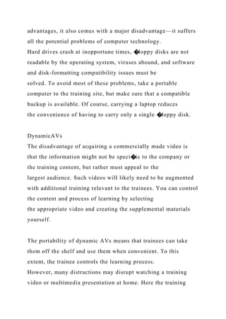 advantages, it also comes with a major disadvantage—it suffers
all the potential problems of computer technology.
Hard drives crash at inopportune times, �loppy disks are not
readable by the operating system, viruses abound, and software
and disk-formatting compatibility issues must be
solved. To avoid most of these problems, take a portable
computer to the training site, but make sure that a compatible
backup is available. Of course, carrying a laptop reduces
the convenience of having to carry only a single �loppy disk.
DynamicAVs
The disadvantage of acquiring a commercially made video is
that the information might not be speci�ic to the company or
the training content, but rather must appeal to the
largest audience. Such videos will likely need to be augmented
with additional training relevant to the trainees. You can control
the content and process of learning by selecting
the appropriate video and creating the supplemental materials
yourself.
The portability of dynamic AVs means that trainees can take
them off the shelf and use them when convenient. To this
extent, the trainee controls the learning process.
However, many distractions may disrupt watching a training
video or multimedia presentation at home. Here the training
 