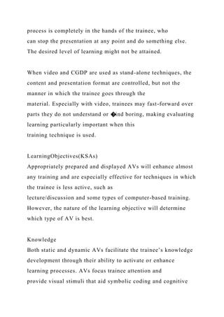process is completely in the hands of the trainee, who
can stop the presentation at any point and do something else.
The desired level of learning might not be attained.
When video and CGDP are used as stand-alone techniques, the
content and presentation format are controlled, but not the
manner in which the trainee goes through the
material. Especially with video, trainees may fast-forward over
parts they do not understand or �ind boring, making evaluating
learning particularly important when this
training technique is used.
LearningObjectives(KSAs)
Appropriately prepared and displayed AVs will enhance almost
any training and are especially effective for techniques in which
the trainee is less active, such as
lecture/discussion and some types of computer-based training.
However, the nature of the learning objective will determine
which type of AV is best.
Knowledge
Both static and dynamic AVs facilitate the trainee’s knowledge
development through their ability to activate or enhance
learning processes. AVs focus trainee attention and
provide visual stimuli that aid symbolic coding and cognitive
 