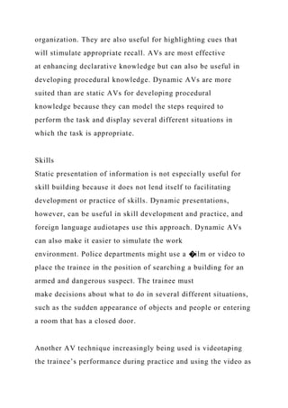 organization. They are also useful for highlighting cues that
will stimulate appropriate recall. AVs are most effective
at enhancing declarative knowledge but can also be useful in
developing procedural knowledge. Dynamic AVs are more
suited than are static AVs for developing procedural
knowledge because they can model the steps required to
perform the task and display several different situations in
which the task is appropriate.
Skills
Static presentation of information is not especially useful for
skill building because it does not lend itself to facilitating
development or practice of skills. Dynamic presentations,
however, can be useful in skill development and practice, and
foreign language audiotapes use this approach. Dynamic AVs
can also make it easier to simulate the work
environment. Police departments might use a �ilm or video to
place the trainee in the position of searching a building for an
armed and dangerous suspect. The trainee must
make decisions about what to do in several different situations,
such as the sudden appearance of objects and people or entering
a room that has a closed door.
Another AV technique increasingly being used is videotaping
the trainee’s performance during practice and using the video as
 