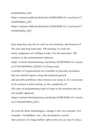 6#ch07biblio_024
https://content.ashford.edu/books/AUBUS680.16.1/sections/i17
6#ch07biblio_025
https://content.ashford.edu/books/AUBUS680.16.1/sections/i17
6#ch07biblio_023
how long they can last in such an environment, and because of
the cost and long lead time, VR training is a risk not
many companies are willing to take. For the most part, VR
remains in the entertainment industry.
(http://content.thuzelearning.com/books/AUBUS680.16.1/sectio
ns/i176#ch07biblio_026)If it is being used,
a number of organizations are available to provide assistance,
but you should expect a long development period
and possible problems when trainees are using it. It is necessary
to do extensive pilot testing, as the complexity of
this type of programming leads to bugs in the program that are
not readily apparent.
(http://content.thuzelearning.com/books/AUBUS680.16.1/sectio
ns/i176#ch07biblio_027)
As with all these technologies, change is the one constant. For
example, VirtuSphere, Inc., has developed a system
that consists of a large hollow sphere that sits on top of a base,
 
