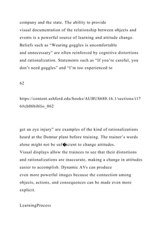 company and the state. The ability to provide
visual documentation of the relationship between objects and
events is a powerful source of learning and attitude change.
Beliefs such as “Wearing goggles is uncomfortable
and unnecessary” are often reinforced by cognitive distortions
and rationalization. Statements such as “If you’re careful, you
don’t need goggles” and “I’m too experienced to
62
https://content.ashford.edu/books/AUBUS680.16.1/sections/i17
6#ch06biblio_062
get an eye injury” are examples of the kind of rationalizations
heard at the Domtar plant before training. The trainer’s words
alone might not be suf�icient to change attitudes.
Visual displays allow the trainees to see that their distortions
and rationalizations are inaccurate, making a change in attitudes
easier to accomplish. Dynamic AVs can produce
even more powerful images because the connection among
objects, actions, and consequences can be made even more
explicit.
LearningProcess
 