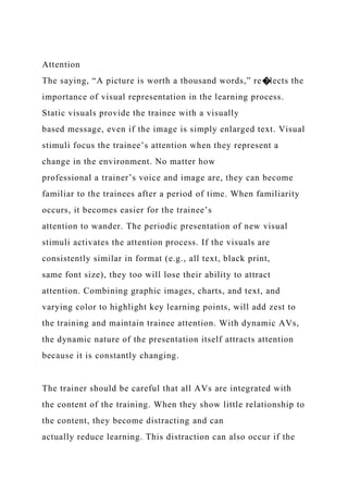 Attention
The saying, “A picture is worth a thousand words,” re�lects the
importance of visual representation in the learning process.
Static visuals provide the trainee with a visually
based message, even if the image is simply enlarged text. Visual
stimuli focus the trainee’s attention when they represent a
change in the environment. No matter how
professional a trainer’s voice and image are, they can become
familiar to the trainees after a period of time. When familiarity
occurs, it becomes easier for the trainee’s
attention to wander. The periodic presentation of new visual
stimuli activates the attention process. If the visuals are
consistently similar in format (e.g., all text, black print,
same font size), they too will lose their ability to attract
attention. Combining graphic images, charts, and text, and
varying color to highlight key learning points, will add zest to
the training and maintain trainee attention. With dynamic AVs,
the dynamic nature of the presentation itself attracts attention
because it is constantly changing.
The trainer should be careful that all AVs are integrated with
the content of the training. When they show little relationship to
the content, they become distracting and can
actually reduce learning. This distraction can also occur if the
 