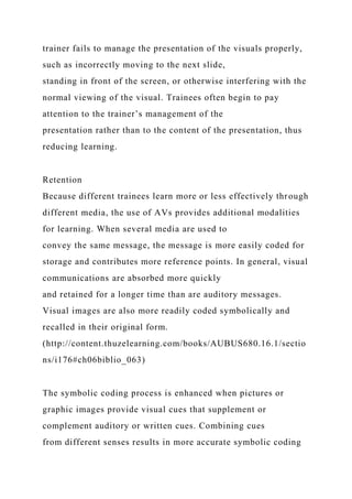 trainer fails to manage the presentation of the visuals properly,
such as incorrectly moving to the next slide,
standing in front of the screen, or otherwise interfering with the
normal viewing of the visual. Trainees often begin to pay
attention to the trainer’s management of the
presentation rather than to the content of the presentation, thus
reducing learning.
Retention
Because different trainees learn more or less effectively through
different media, the use of AVs provides additional modalities
for learning. When several media are used to
convey the same message, the message is more easily coded for
storage and contributes more reference points. In general, visual
communications are absorbed more quickly
and retained for a longer time than are auditory messages.
Visual images are also more readily coded symbolically and
recalled in their original form.
(http://content.thuzelearning.com/books/AUBUS680.16.1/sectio
ns/i176#ch06biblio_063)
The symbolic coding process is enhanced when pictures or
graphic images provide visual cues that supplement or
complement auditory or written cues. Combining cues
from different senses results in more accurate symbolic coding
 