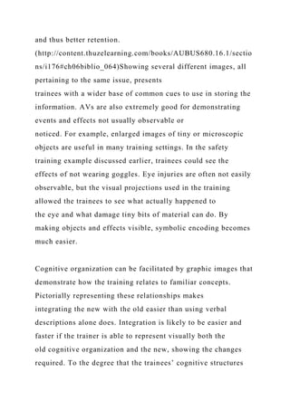 and thus better retention.
(http://content.thuzelearning.com/books/AUBUS680.16.1/sectio
ns/i176#ch06biblio_064)Showing several different images, all
pertaining to the same issue, presents
trainees with a wider base of common cues to use in storing the
information. AVs are also extremely good for demonstrating
events and effects not usually observable or
noticed. For example, enlarged images of tiny or microscopic
objects are useful in many training settings. In the safety
training example discussed earlier, trainees could see the
effects of not wearing goggles. Eye injuries are often not easily
observable, but the visual projections used in the training
allowed the trainees to see what actually happened to
the eye and what damage tiny bits of material can do. By
making objects and effects visible, symbolic encoding becomes
much easier.
Cognitive organization can be facilitated by graphic images that
demonstrate how the training relates to familiar concepts.
Pictorially representing these relationships makes
integrating the new with the old easier than using verbal
descriptions alone does. Integration is likely to be easier and
faster if the trainer is able to represent visually both the
old cognitive organization and the new, showing the changes
required. To the degree that the trainees’ cognitive structures
 