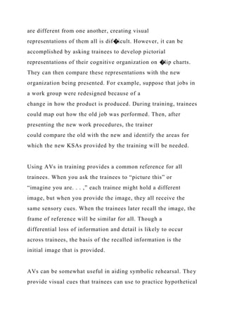 are different from one another, creating visual
representations of them all is dif�icult. However, it can be
accomplished by asking trainees to develop pictorial
representations of their cognitive organization on �lip charts.
They can then compare these representations with the new
organization being presented. For example, suppose that jobs in
a work group were redesigned because of a
change in how the product is produced. During training, trainees
could map out how the old job was performed. Then, after
presenting the new work procedures, the trainer
could compare the old with the new and identify the areas for
which the new KSAs provided by the training will be needed.
Using AVs in training provides a common reference for all
trainees. When you ask the trainees to “picture this” or
“imagine you are. . . ,” each trainee might hold a different
image, but when you provide the image, they all receive the
same sensory cues. When the trainees later recall the image, the
frame of reference will be similar for all. Though a
differential loss of information and detail is likely to occur
across trainees, the basis of the recalled information is the
initial image that is provided.
AVs can be somewhat useful in aiding symbolic rehearsal. They
provide visual cues that trainees can use to practice hypothetical
 