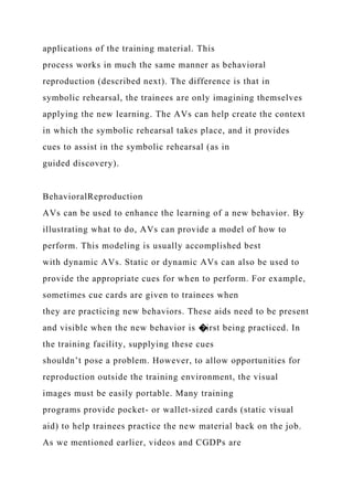 applications of the training material. This
process works in much the same manner as behavioral
reproduction (described next). The difference is that in
symbolic rehearsal, the trainees are only imagining themselves
applying the new learning. The AVs can help create the context
in which the symbolic rehearsal takes place, and it provides
cues to assist in the symbolic rehearsal (as in
guided discovery).
BehavioralReproduction
AVs can be used to enhance the learning of a new behavior. By
illustrating what to do, AVs can provide a model of how to
perform. This modeling is usually accomplished best
with dynamic AVs. Static or dynamic AVs can also be used to
provide the appropriate cues for when to perform. For example,
sometimes cue cards are given to trainees when
they are practicing new behaviors. These aids need to be present
and visible when the new behavior is �irst being practiced. In
the training facility, supplying these cues
shouldn’t pose a problem. However, to allow opportunities for
reproduction outside the training environment, the visual
images must be easily portable. Many training
programs provide pocket- or wallet-sized cards (static visual
aid) to help trainees practice the new material back on the job.
As we mentioned earlier, videos and CGDPs are
 
