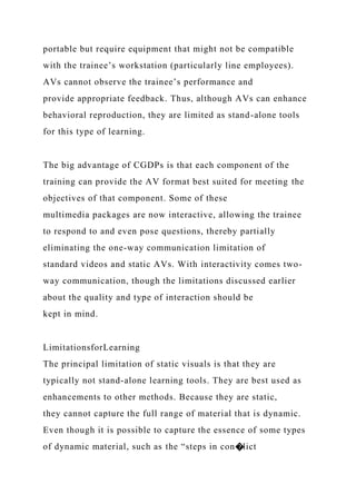 portable but require equipment that might not be compatible
with the trainee’s workstation (particularly line employees).
AVs cannot observe the trainee’s performance and
provide appropriate feedback. Thus, although AVs can enhance
behavioral reproduction, they are limited as stand-alone tools
for this type of learning.
The big advantage of CGDPs is that each component of the
training can provide the AV format best suited for meeting the
objectives of that component. Some of these
multimedia packages are now interactive, allowing the trainee
to respond to and even pose questions, thereby partially
eliminating the one-way communication limitation of
standard videos and static AVs. With interactivity comes two-
way communication, though the limitations discussed earlier
about the quality and type of interaction should be
kept in mind.
LimitationsforLearning
The principal limitation of static visuals is that they are
typically not stand-alone learning tools. They are best used as
enhancements to other methods. Because they are static,
they cannot capture the full range of material that is dynamic.
Even though it is possible to capture the essence of some types
of dynamic material, such as the “steps in con�lict
 