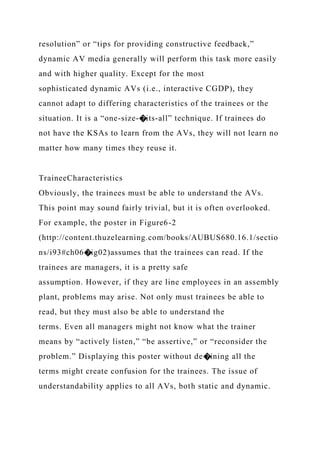 resolution” or “tips for providing constructive feedback,”
dynamic AV media generally will perform this task more easily
and with higher quality. Except for the most
sophisticated dynamic AVs (i.e., interactive CGDP), they
cannot adapt to differing characteristics of the trainees or the
situation. It is a “one-size-�its-all” technique. If trainees do
not have the KSAs to learn from the AVs, they will not learn no
matter how many times they reuse it.
TraineeCharacteristics
Obviously, the trainees must be able to understand the AVs.
This point may sound fairly trivial, but it is often overlooked.
For example, the poster in Figure6-2
(http://content.thuzelearning.com/books/AUBUS680.16.1/sectio
ns/i93#ch06�ig02)assumes that the trainees can read. If the
trainees are managers, it is a pretty safe
assumption. However, if they are line employees in an assembly
plant, problems may arise. Not only must trainees be able to
read, but they must also be able to understand the
terms. Even all managers might not know what the trainer
means by “actively listen,” “be assertive,” or “reconsider the
problem.” Displaying this poster without de�ining all the
terms might create confusion for the trainees. The issue of
understandability applies to all AVs, both static and dynamic.
 