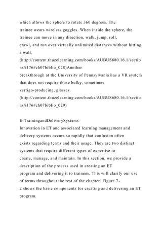 which allows the sphere to rotate 360 degrees. The
trainee wears wireless goggles. When inside the sphere, the
trainee can move in any direction, walk, jump, roll,
crawl, and run over virtually unlimited distances without hitting
a wall.
(http://content.thuzelearning.com/books/AUBUS680.16.1/sectio
ns/i176#ch07biblio_028)Another
breakthrough at the University of Pennsylvania has a VR system
that does not require those bulky, sometimes
vertigo-producing, glasses.
(http://content.thuzelearning.com/books/AUBUS680.16.1/sectio
ns/i176#ch07biblio_029)
E-TrainingandDeliverySystems
Innovation in ET and associated learning management and
delivery systems occurs so rapidly that confusion often
exists regarding terms and their usage. They are two distinct
systems that require different types of expertise to
create, manage, and maintain. In this section, we provide a
description of the process used in creating an ET
program and delivering it to trainees. This will clarify our use
of terms throughout the rest of the chapter. Figure 7-
2 shows the basic components for creating and delivering an ET
program.
 