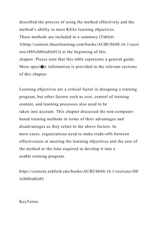described the process of using the method effectively and the
method’s ability to meet KSAs learning objectives.
These methods are included in a summary (Table6-
1(http://content.thuzelearning.com/books/AUBUS680.16.1/secti
ons/i88#ch06table01)) at the beginning of this
chapter. Please note that this table represents a general guide.
More speci�ic information is provided in the relevant sections
of this chapter.
Learning objectives are a critical factor in designing a training
program, but other factors such as cost, control of training
content, and learning processes also need to be
taken into account. This chapter discussed the non-computer-
based training methods in terms of their advantages and
disadvantages as they relate to the above factors. In
most cases, organizations need to make trade-offs between
effectiveness at meeting the learning objectives and the cost of
the method or the time required to develop it into a
usable training program.
https://content.ashford.edu/books/AUBUS680.16.1/sections/i88
#ch06table01
KeyTerms
 