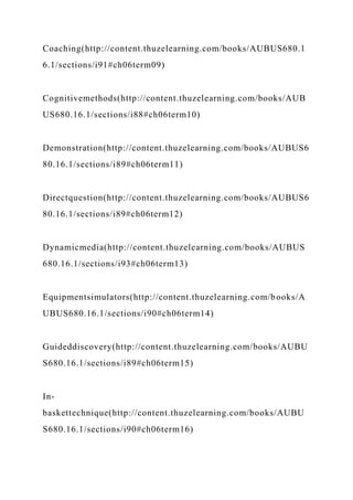 Coaching(http://content.thuzelearning.com/books/AUBUS680.1
6.1/sections/i91#ch06term09)
Cognitivemethods(http://content.thuzelearning.com/books/AUB
US680.16.1/sections/i88#ch06term10)
Demonstration(http://content.thuzelearning.com/books/AUBUS6
80.16.1/sections/i89#ch06term11)
Directquestion(http://content.thuzelearning.com/books/AUBUS6
80.16.1/sections/i89#ch06term12)
Dynamicmedia(http://content.thuzelearning.com/books/AUBUS
680.16.1/sections/i93#ch06term13)
Equipmentsimulators(http://content.thuzelearning.com/books/A
UBUS680.16.1/sections/i90#ch06term14)
Guideddiscovery(http://content.thuzelearning.com/books/AUBU
S680.16.1/sections/i89#ch06term15)
In-
baskettechnique(http://content.thuzelearning.com/books/AUBU
S680.16.1/sections/i90#ch06term16)
 