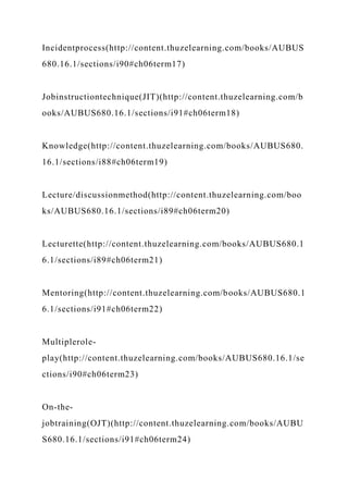 Incidentprocess(http://content.thuzelearning.com/books/AUBUS
680.16.1/sections/i90#ch06term17)
Jobinstructiontechnique(JIT)(http://content.thuzelearning.com/b
ooks/AUBUS680.16.1/sections/i91#ch06term18)
Knowledge(http://content.thuzelearning.com/books/AUBUS680.
16.1/sections/i88#ch06term19)
Lecture/discussionmethod(http://content.thuzelearning.com/boo
ks/AUBUS680.16.1/sections/i89#ch06term20)
Lecturette(http://content.thuzelearning.com/books/AUBUS680.1
6.1/sections/i89#ch06term21)
Mentoring(http://content.thuzelearning.com/books/AUBUS680.1
6.1/sections/i91#ch06term22)
Multiplerole-
play(http://content.thuzelearning.com/books/AUBUS680.16.1/se
ctions/i90#ch06term23)
On-the-
jobtraining(OJT)(http://content.thuzelearning.com/books/AUBU
S680.16.1/sections/i91#ch06term24)
 