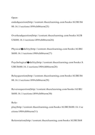 Open-
endedquestion(http://content.thuzelearning.com/books/AUBUS6
80.16.1/sections/i89#ch06term25)
Overheadquestion(http://content.thuzelearning.com/books/AUB
US680.16.1/sections/i89#ch06term26)
Physical�idelity(http://content.thuzelearning.com/books/AUBU
S680.16.1/sections/i90#ch06term27)
Psychological�idelity(http://content.thuzelearning.com/books/A
UBUS680.16.1/sections/i90#ch06term28)
Relayquestion(http://content.thuzelearning.com/books/AUBUS6
80.16.1/sections/i89#ch06term29)
Reversequestion(http://content.thuzelearning.com/books/AUBU
S680.16.1/sections/i89#ch06term30)
Role-
play(http://content.thuzelearning.com/books/AUBUS680.16.1/se
ctions/i90#ch06term31)
Rolerotation(http://content.thuzelearning.com/books/AUBUS68
 