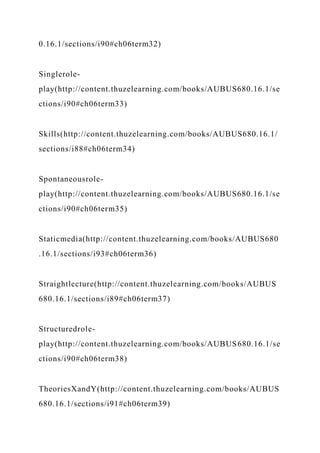 0.16.1/sections/i90#ch06term32)
Singlerole-
play(http://content.thuzelearning.com/books/AUBUS680.16.1/se
ctions/i90#ch06term33)
Skills(http://content.thuzelearning.com/books/AUBUS680.16.1/
sections/i88#ch06term34)
Spontaneousrole-
play(http://content.thuzelearning.com/books/AUBUS680.16.1/se
ctions/i90#ch06term35)
Staticmedia(http://content.thuzelearning.com/books/AUBUS680
.16.1/sections/i93#ch06term36)
Straightlecture(http://content.thuzelearning.com/books/AUBUS
680.16.1/sections/i89#ch06term37)
Structuredrole-
play(http://content.thuzelearning.com/books/AUBUS680.16.1/se
ctions/i90#ch06term38)
TheoriesXandY(http://content.thuzelearning.com/books/AUBUS
680.16.1/sections/i91#ch06term39)
 