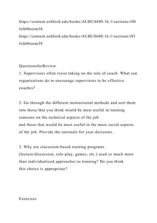 https://content.ashford.edu/books/AUBUS680.16.1/sections/i90
#ch06term38
https://content.ashford.edu/books/AUBUS680.16.1/sections/i91
#ch06term39
QuestionsforReview
1. Supervisors often resist taking on the role of coach. What can
organizations do to encourage supervisors to be effective
coaches?
2. Go through the different instructional methods and sort them
into those that you think would be most useful in training
someone on the technical aspects of the job
and those that would be most useful in the more social aspects
of the job. Provide the rationale for your decisions.
3. Why are classroom-based training programs
(lecture/discussion, role-play, games, etc.) used so much more
than individualized approaches to training? Do you think
this choice is appropriate?
Exercises
 