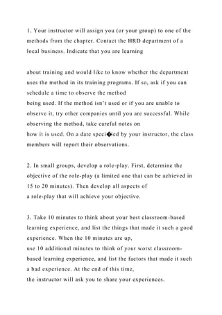 1. Your instructor will assign you (or your group) to one of the
methods from the chapter. Contact the HRD department of a
local business. Indicate that you are learning
about training and would like to know whether the department
uses the method in its training programs. If so, ask if you can
schedule a time to observe the method
being used. If the method isn’t used or if you are unable to
observe it, try other companies until you are successful. While
observing the method, take careful notes on
how it is used. On a date speci�ied by your instructor, the class
members will report their observations.
2. In small groups, develop a role-play. First, determine the
objective of the role-play (a limited one that can be achieved in
15 to 20 minutes). Then develop all aspects of
a role-play that will achieve your objective.
3. Take 10 minutes to think about your best classroom-based
learning experience, and list the things that made it such a good
experience. When the 10 minutes are up,
use 10 additional minutes to think of your worst classroom-
based learning experience, and list the factors that made it such
a bad experience. At the end of this time,
the instructor will ask you to share your experiences.
 